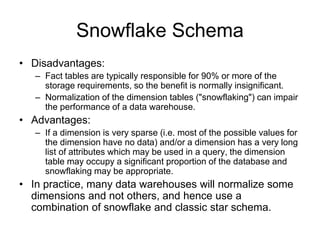 Snowflake Schema
• Disadvantages:
– Fact tables are typically responsible for 90% or more of the
storage requirements, so the benefit is normally insignificant.
– Normalization of the dimension tables ("snowflaking") can impair
the performance of a data warehouse.
• Advantages:
– If a dimension is very sparse (i.e. most of the possible values for
the dimension have no data) and/or a dimension has a very long
list of attributes which may be used in a query, the dimension
table may occupy a significant proportion of the database and
snowflaking may be appropriate.
• In practice, many data warehouses will normalize some
dimensions and not others, and hence use a
combination of snowflake and classic star schema.
 