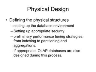 Physical Design
• Defining the physical structures
– setting up the database environment
– Setting up appropriate security
– preliminary performance tuning strategies,
from indexing to partitioning and
aggregations.
– If appropriate, OLAP databases are also
designed during this process.
 