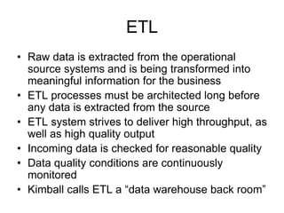 ETL
• Raw data is extracted from the operational
source systems and is being transformed into
meaningful information for the business
• ETL processes must be architected long before
any data is extracted from the source
• ETL system strives to deliver high throughput, as
well as high quality output
• Incoming data is checked for reasonable quality
• Data quality conditions are continuously
monitored
• Kimball calls ETL a “data warehouse back room”
 