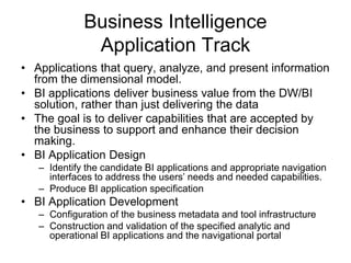Business Intelligence
Application Track
• Applications that query, analyze, and present information
from the dimensional model.
• BI applications deliver business value from the DW/BI
solution, rather than just delivering the data
• The goal is to deliver capabilities that are accepted by
the business to support and enhance their decision
making.
• BI Application Design
– Identify the candidate BI applications and appropriate navigation
interfaces to address the users’ needs and needed capabilities.
– Produce BI application specification
• BI Application Development
– Configuration of the business metadata and tool infrastructure
– Construction and validation of the specified analytic and
operational BI applications and the navigational portal
 