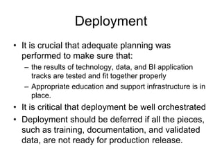 Deployment
• It is crucial that adequate planning was
performed to make sure that:
– the results of technology, data, and BI application
tracks are tested and fit together properly
– Appropriate education and support infrastructure is in
place.
• It is critical that deployment be well orchestrated
• Deployment should be deferred if all the pieces,
such as training, documentation, and validated
data, are not ready for production release.
 