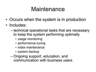 Maintenance
• Occurs when the system is in production
• Includes:
– technical operational tasks that are necessary
to keep the system performing optimally
• usage monitoring
• performance tuning
• index maintenance
• system backup
– Ongoing support, education, and
communication with business users
 