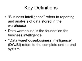 Key Definitions
• “Business Intelligence” refers to reporting
and analysis of data stored in the
warehouse
• Data warehouse is the foundation for
business intelligence.
• ‘‘Data warehouse/business intelligence’’
(DW/BI) refers to the complete end-to-end
system.
 