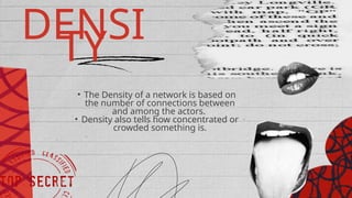 DENSI
TY
• The Density of a network is based on
the number of connections between
and among the actors.
• Density also tells how concentrated or
crowded something is.
 