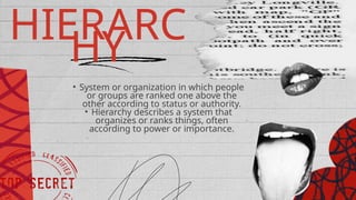 HIERARC
HY
• System or organization in which people
or groups are ranked one above the
other according to status or authority.
• Hierarchy describes a system that
organizes or ranks things, often
according to power or importance.
 