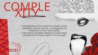 COMPLE
XITY
• Complexity is the extent to which a link
between actors serves a multiplicity of
interests in the community.
• The more complex relations have been
considered to have higher tie strength.
 