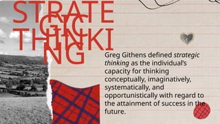Greg Githens defined strategic
thinking as the individual’s
capacity for thinking
conceptually, imaginatively,
systematically, and
opportunistically with regard to
the attainment of success in the
future.
STRATE
GIC
THINKI
NG
 