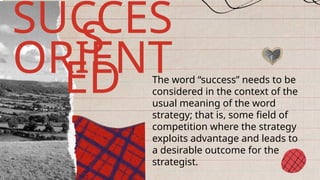 The word “success” needs to be
considered in the context of the
usual meaning of the word
strategy; that is, some field of
competition where the strategy
exploits advantage and leads to
a desirable outcome for the
strategist.
SUCCES
S
ORIENT
ED
 