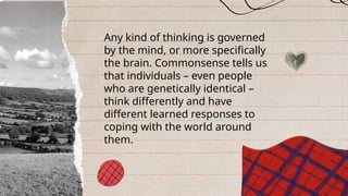 Any kind of thinking is governed
by the mind, or more specifically
the brain. Commonsense tells us
that individuals – even people
who are genetically identical –
think differently and have
different learned responses to
coping with the world around
them.
 