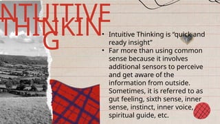 • Intuitive Thinking is “quick and
ready insight”
• Far more than using common
sense because it involves
additional sensors to perceive
and get aware of the
information from outside.
Sometimes, it is referred to as
gut feeling, sixth sense, inner
sense, instinct, inner voice,
spiritual guide, etc.
NTUITIVE
THINKIN
G
 