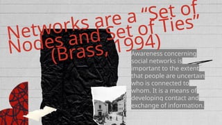 Awareness concerning
social networks is
important to the extent
that people are uncertain
who is connected to
whom. It is a means of
developing contact and
exchange of information.
Networks are a “Set of
Nodes and Set of Ties”
(Brass, 1994)
 