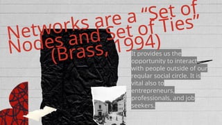 It provides us the
opportunity to interact
with people outside of our
regular social circle. It is
vital also to
entrepreneurs,
professionals, and job
seekers.
Networks are a “Set of
Nodes and Set of Ties”
(Brass, 1994)
 