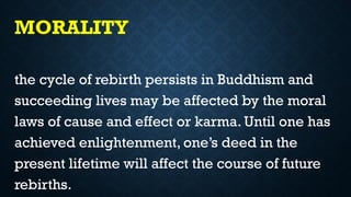 MORALITY
the cycle of rebirth persists in Buddhism and
succeeding lives may be affected by the moral
laws of cause and effect or karma. Until one has
achieved enlightenment, one’s deed in the
present lifetime will affect the course of future
rebirths.
 