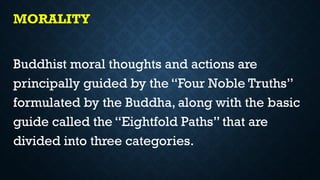 MORALITY
Buddhist moral thoughts and actions are
principally guided by the “Four Noble Truths”
formulated by the Buddha, along with the basic
guide called the “Eightfold Paths” that are
divided into three categories.
 