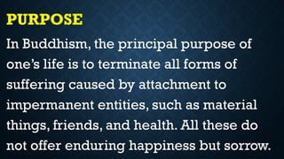 PURPOSE
In Buddhism, the principal purpose of
one’s life is to terminate all forms of
suffering caused by attachment to
impermanent entities, such as material
things, friends, and health. All these do
not offer enduring happiness but sorrow.
 