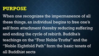 PURPOSE
When one recognizes the impermanence of all
these things, an individual begins to free one’s
self from attachment thereby reducing suffering
and ending the cycle of rebirth. Buddha’s
teachings on the “Four Noble Truths” and the
“Noble Eightfold Path” form the basic tenets of
all Buddhist sects
 