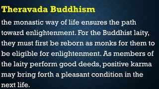 Theravada Buddhism
the monastic way of life ensures the path
toward enlightenment. For the Buddhist laity,
they must first be reborn as monks for them to
be eligible for enlightenment. As members of
the laity perform good deeds, positive karma
may bring forth a pleasant condition in the
next life.
 