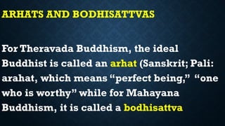 ARHATS AND BODHISATTVAS
For Theravada Buddhism, the ideal
Buddhist is called an arhat (Sanskrit; Pali:
arahat, which means “perfect being,” “one
who is worthy” while for Mahayana
Buddhism, it is called a bodhisattva
 