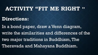 ACTIVITY “FIT ME RIGHT ’’
Directions:
In a bond paper, draw a Venn diagram,
write the similarities and differences of the
two major traditions in Buddhism,The
Theravada and Mahayana Buddhism.
 