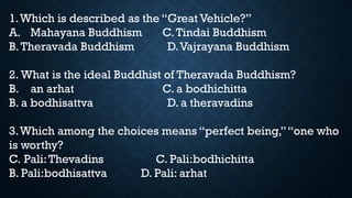 1.Which is described as the “Great Vehicle?”
A. Mahayana Buddhism C.Tindai Buddhism
B.Theravada Buddhism D.Vajrayana Buddhism
2. What is the ideal Buddhist of Theravada Buddhism?
B. an arhat C. a bodhichitta
B. a bodhisattva D. a theravadins
3.Which among the choices means “perfect being,”“one who
is worthy?
C. Pali:Thevadins C. Pali:bodhichitta
B. Pali:bodhisattva D. Pali: arhat
 