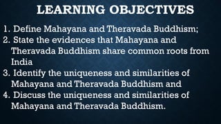 LEARNING OBJECTIVES
1. Define Mahayana and Theravada Buddhism;
2. State the evidences that Mahayana and
Theravada Buddhism share common roots from
India
3. Identify the uniqueness and similarities of
Mahayana and Theravada Buddhism and
4. Discuss the uniqueness and similarities of
Mahayana and Theravada Buddhism.
 