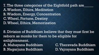 7.The three categories of the Eightfold path are_____
A.Wisdom, Ethics, Meditation
B.Wisdom, Energy, Concentration
C.Wheel, Fortune, Destiny
D.Wheel, Ethics, Memorization
8. Division of Buddhism believe that they must first be
reborn as monks for them to be eligible for
enlightenment.
A. Mahayana Buddhism C.Theravada Buddhism
B. Nagarjuna Buddhism D.Vajrayana Buddhism
 