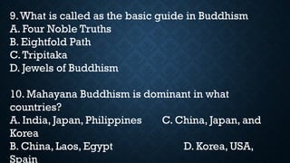 9.What is called as the basic guide in Buddhism
A. Four Noble Truths
B. Eightfold Path
C.Tripitaka
D. Jewels of Buddhism
10. Mahayana Buddhism is dominant in what
countries?
A. India, Japan, Philippines C. China, Japan, and
Korea
B. China, Laos, Egypt D. Korea, USA,
Spain
 