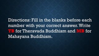 Directions: Fill in the blanks before each
number with your correct answer.Write
TB for Theravada Buddhism and MB for
Mahayana Buddhism.
 