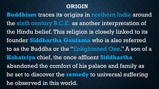 ORIGIN
Buddhism traces its origins in northern India around
the sixth century B.C.E. as another interpretation of
the Hindu belief.This religion is closely linked to its
founder Siddhartha Gautama who is also referred
to as the Buddha or the “Enlightened One.” A son of a
Kshatriya chief, the once affluent Siddhartha
abandoned the comfort of his palace and family as
he set to discover the remedy to universal suffering
he observed in this world.
 