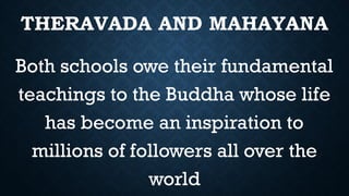 THERAVADA AND MAHAYANA
Both schools owe their fundamental
teachings to the Buddha whose life
has become an inspiration to
millions of followers all over the
world
 