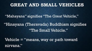 GREAT AND SMALL VEHICLES
“Mahayana” signifies “The Great Vehicle,”
“Hinayana (Theravada) Buddhism signifies
“The Small Vehicle.”
Vehicle = “means, way or path toward
nirvana.”
 