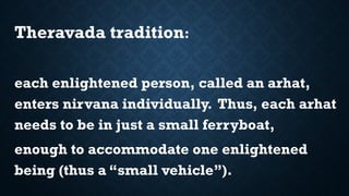 Theravada tradition:
each enlightened person, called an arhat,
enters nirvana individually. Thus, each arhat
needs to be in just a small ferryboat,
enough to accommodate one enlightened
being (thus a “small vehicle”).
 