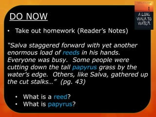 DO NOW
• Take out homework (Reader’s Notes)
“Salva staggered forward with yet another
enormous load of reeds in his hands.
Everyone was busy. Some people were
cutting down the tall papyrus grass by the
water’s edge. Others, like Salva, gathered up
the cut stalks…” (pg. 43)
• What is a reed?
• What is papyrus?

 