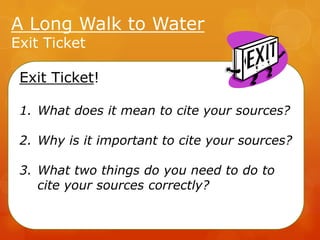 A Long Walk to Water
Exit Ticket

Exit Ticket!
1. What does it mean to cite your sources?

2. Why is it important to cite your sources?
3. What two things do you need to do to
cite your sources correctly?

 