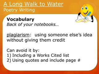 A Long Walk to Water
Poetry Writing
Vocabulary

Back of your notebooks…

plagiarism: using someone else’s idea
without giving them credit
Can avoid it by:
1) Including a Works Cited list
2) Using quotes and include page #

 