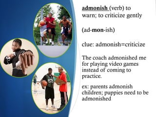 admonish (verb) to
warn; to criticize gently

(ad-mon-ish)

clue: admonish=criticize

The coach admonished me
for playing video games
instead of coming to
practice.
ex: parents admonish
children; puppies need to be
admonished
 