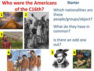 Who were the Americans of the C16th? Starter Which nationalities are these people/groups/object? What do they have in common? Is there an odd one out? 1 2 3 4 5 6 