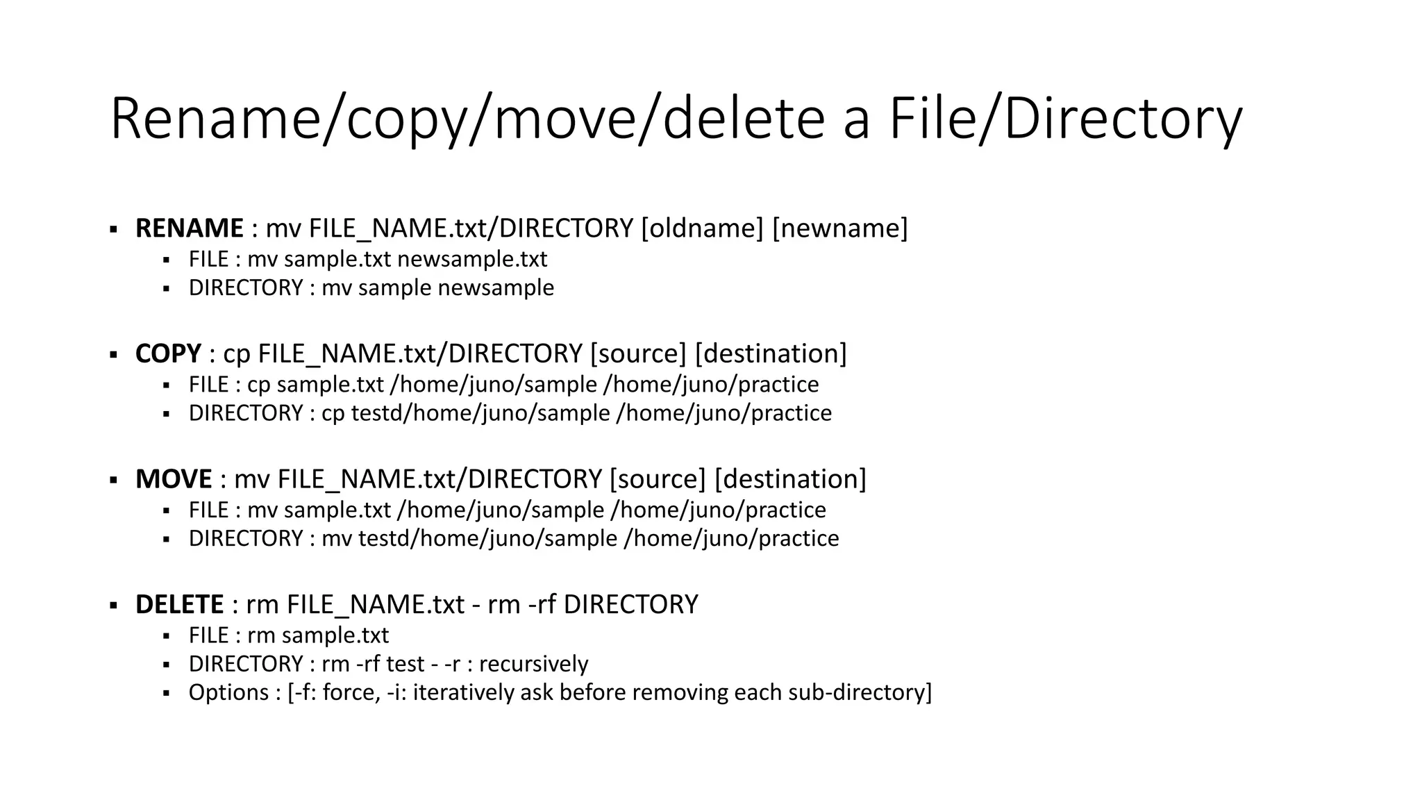 Rename/copy/move/delete a File/Directory  RENAME : mv FILE_NAME.txt/DIRECTORY [oldname] [newname]  FILE : mv sample.txt newsample.txt  DIRECTORY : mv sample newsample  COPY : cp FILE_NAME.txt/DIRECTORY [source] [destination]  FILE : cp sample.txt /home/juno/sample /home/juno/practice  DIRECTORY : cp testd/home/juno/sample /home/juno/practice  MOVE : mv FILE_NAME.txt/DIRECTORY [source] [destination]  FILE : mv sample.txt /home/juno/sample /home/juno/practice  DIRECTORY : mv testd/home/juno/sample /home/juno/practice  DELETE : rm FILE_NAME.txt - rm -rf DIRECTORY  FILE : rm sample.txt  DIRECTORY : rm -rf test - -r : recursively  Options : [-f: force, -i: iteratively ask before removing each sub-directory] 