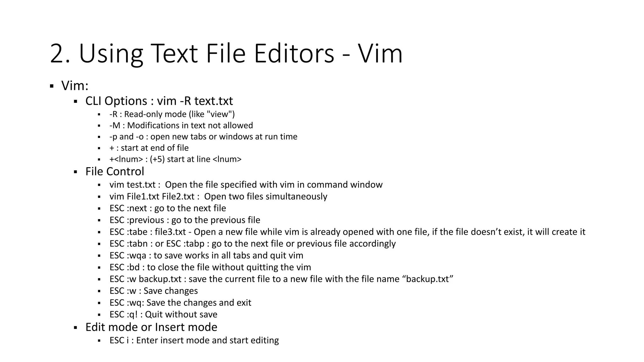 2. Using Text File Editors - Vim  Vim:  CLI Options : vim -R text.txt  -R : Read-only mode (like "view")  -M : Modifications in text not allowed  -p and -o : open new tabs or windows at run time  + : start at end of file  +<lnum> : (+5) start at line <lnum>  File Control  vim test.txt : Open the file specified with vim in command window  vim File1.txt File2.txt : Open two files simultaneously  ESC :next : go to the next file  ESC :previous : go to the previous file  ESC :tabe : file3.txt - Open a new file while vim is already opened with one file, if the file doesn’t exist, it will create it  ESC :tabn : or ESC :tabp : go to the next file or previous file accordingly  ESC :wqa : to save works in all tabs and quit vim  ESC :bd : to close the file without quitting the vim  ESC :w backup.txt : save the current file to a new file with the file name “backup.txt”  ESC :w : Save changes  ESC :wq: Save the changes and exit  ESC :q! : Quit without save  Edit mode or Insert mode  ESC i : Enter insert mode and start editing 