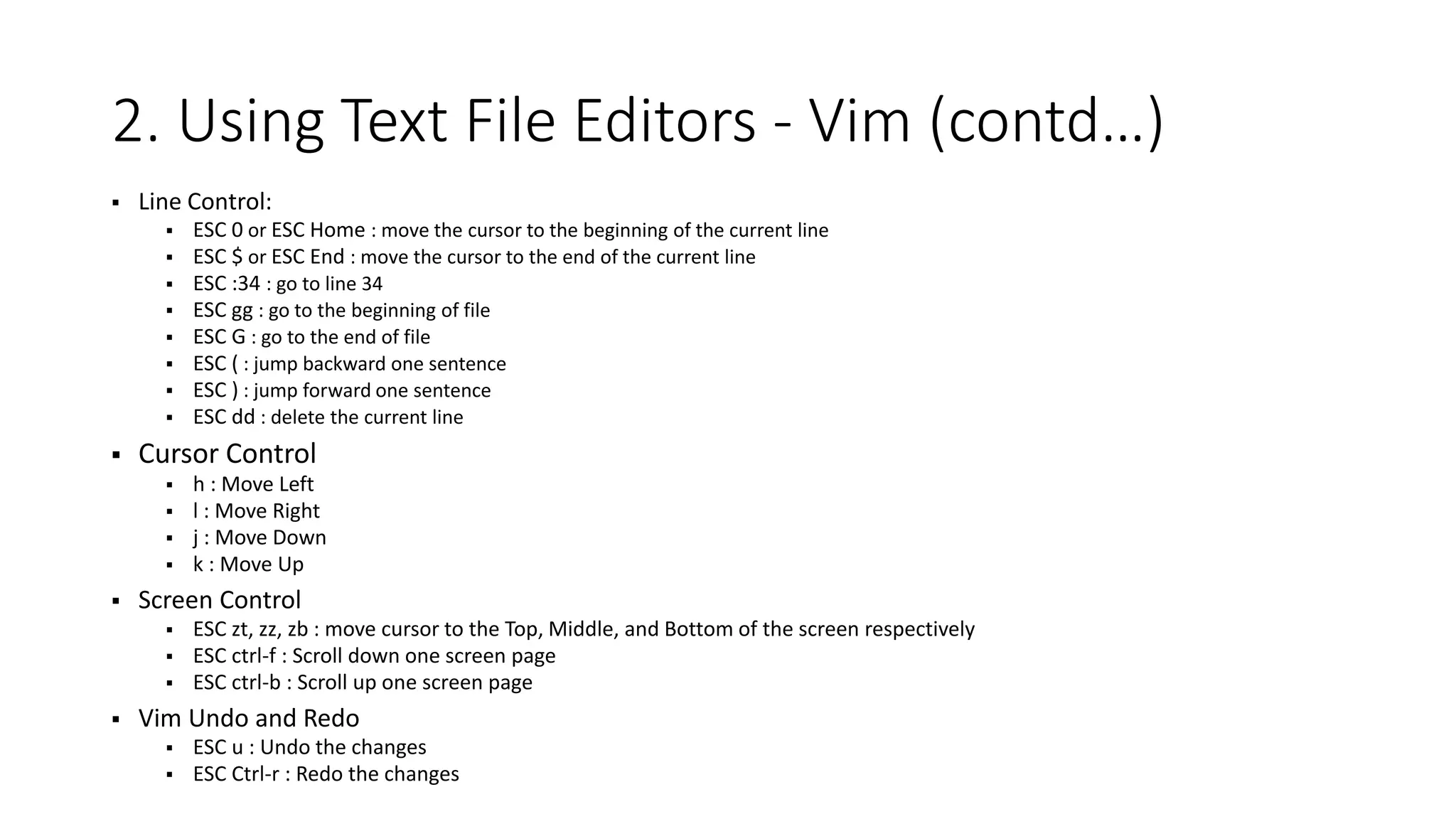 2. Using Text File Editors - Vim (contd…)  Line Control:  ESC 0 or ESC Home : move the cursor to the beginning of the current line  ESC $ or ESC End : move the cursor to the end of the current line  ESC :34 : go to line 34  ESC gg : go to the beginning of file  ESC G : go to the end of file  ESC ( : jump backward one sentence  ESC ) : jump forward one sentence  ESC dd : delete the current line  Cursor Control  h : Move Left  l : Move Right  j : Move Down  k : Move Up  Screen Control  ESC zt, zz, zb : move cursor to the Top, Middle, and Bottom of the screen respectively  ESC ctrl-f : Scroll down one screen page  ESC ctrl-b : Scroll up one screen page  Vim Undo and Redo  ESC u : Undo the changes  ESC Ctrl-r : Redo the changes 