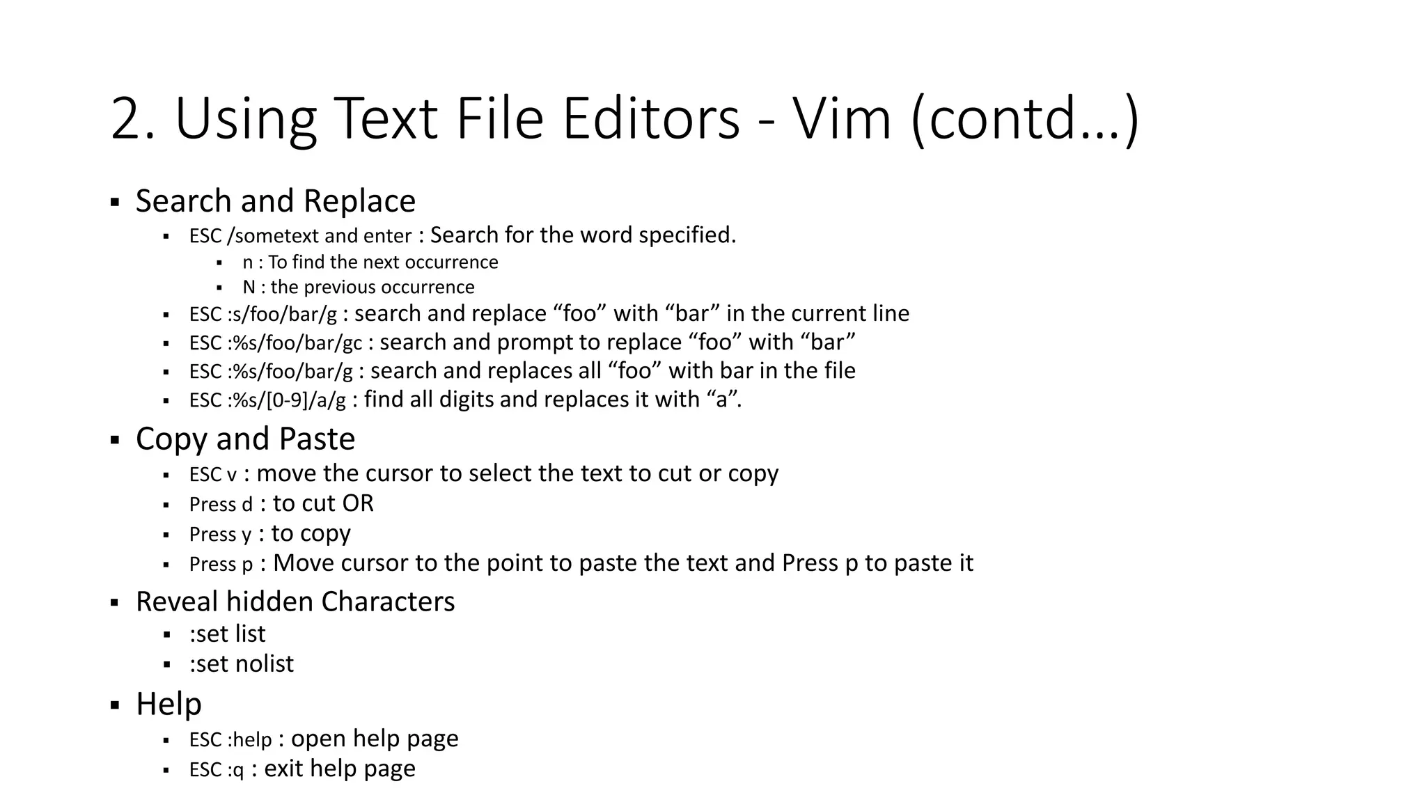 2. Using Text File Editors - Vim (contd…)  Search and Replace  ESC /sometext and enter : Search for the word specified.  n : To find the next occurrence  N : the previous occurrence  ESC :s/foo/bar/g : search and replace “foo” with “bar” in the current line  ESC :%s/foo/bar/gc : search and prompt to replace “foo” with “bar”  ESC :%s/foo/bar/g : search and replaces all “foo” with bar in the file  ESC :%s/[0-9]/a/g : find all digits and replaces it with “a”.  Copy and Paste  ESC v : move the cursor to select the text to cut or copy  Press d : to cut OR  Press y : to copy  Press p : Move cursor to the point to paste the text and Press p to paste it  Reveal hidden Characters  :set list  :set nolist  Help  ESC :help : open help page  ESC :q : exit help page 
