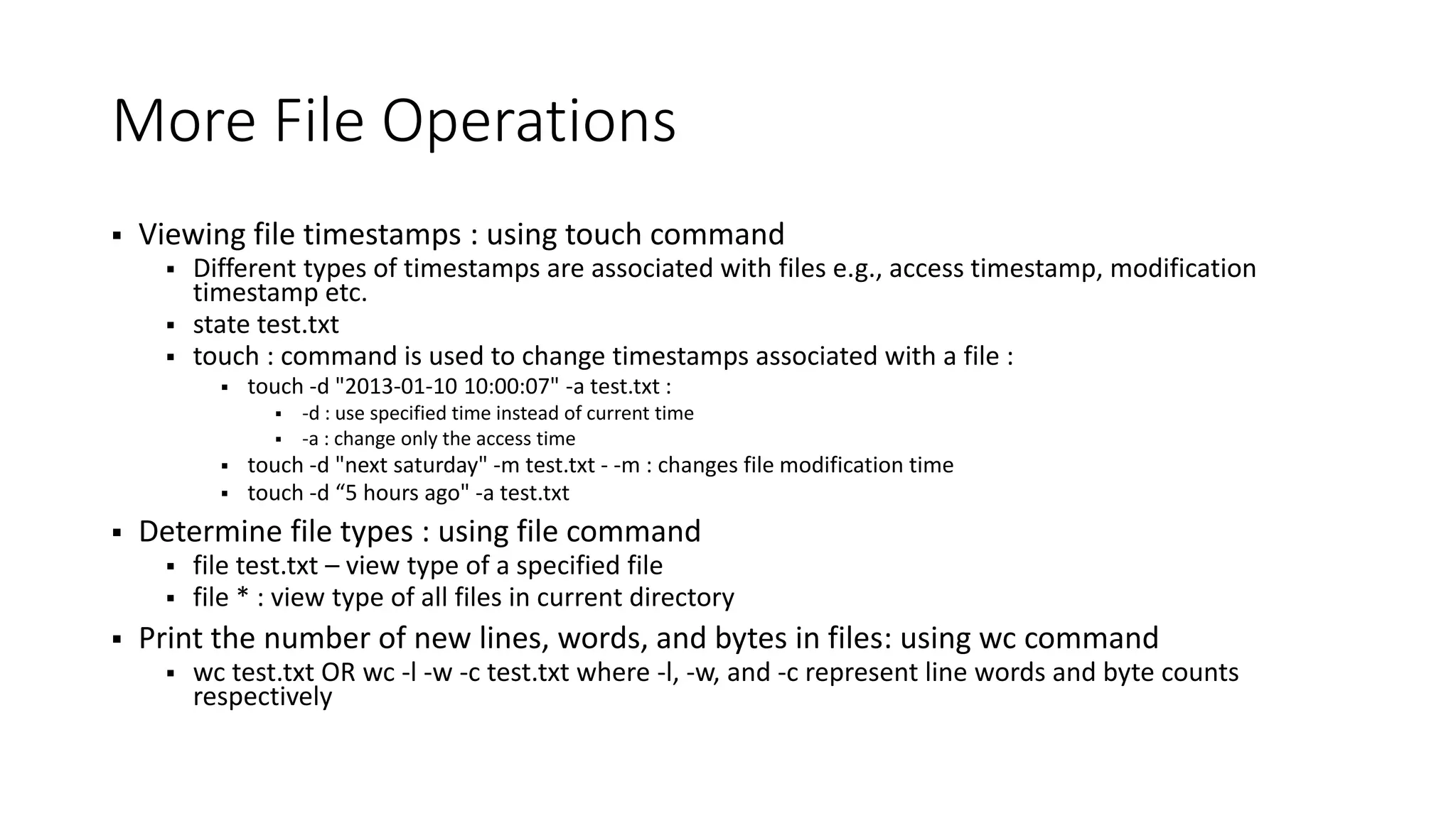 More File Operations  Viewing file timestamps : using touch command  Different types of timestamps are associated with files e.g., access timestamp, modification timestamp etc.  state test.txt  touch : command is used to change timestamps associated with a file :  touch -d "2013-01-10 10:00:07" -a test.txt :  -d : use specified time instead of current time  -a : change only the access time  touch -d "next saturday" -m test.txt - -m : changes file modification time  touch -d “5 hours ago" -a test.txt  Determine file types : using file command  file test.txt – view type of a specified file  file * : view type of all files in current directory  Print the number of new lines, words, and bytes in files: using wc command  wc test.txt OR wc -l -w -c test.txt where -l, -w, and -c represent line words and byte counts respectively 