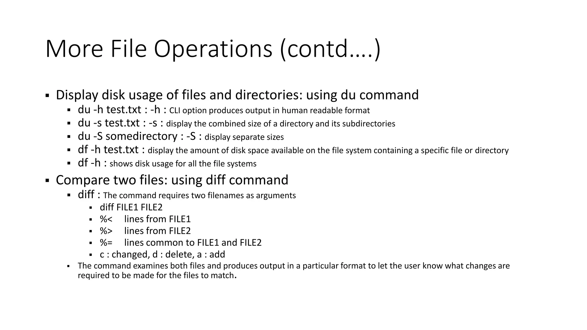 More File Operations (contd….)  Display disk usage of files and directories: using du command  du -h test.txt : -h : CLI option produces output in human readable format  du -s test.txt : -s : display the combined size of a directory and its subdirectories  du -S somedirectory : -S : display separate sizes  df -h test.txt : display the amount of disk space available on the file system containing a specific file or directory  df -h : shows disk usage for all the file systems  Compare two files: using diff command  diff : The command requires two filenames as arguments  diff FILE1 FILE2  %< lines from FILE1  %> lines from FILE2  %= lines common to FILE1 and FILE2  c : changed, d : delete, a : add  The command examines both files and produces output in a particular format to let the user know what changes are required to be made for the files to match. 