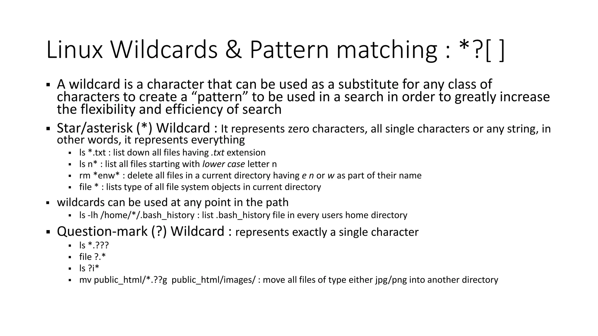 Linux Wildcards & Pattern matching : *?[ ]  A wildcard is a character that can be used as a substitute for any class of characters to create a “pattern” to be used in a search in order to greatly increase the flexibility and efficiency of search  Star/asterisk (*) Wildcard : It represents zero characters, all single characters or any string, in other words, it represents everything  ls *.txt : list down all files having .txt extension  ls n* : list all files starting with lower case letter n  rm *enw* : delete all files in a current directory having e n or w as part of their name  file * : lists type of all file system objects in current directory  wildcards can be used at any point in the path  ls -lh /home/*/.bash_history : list .bash_history file in every users home directory  Question-mark (?) Wildcard : represents exactly a single character  ls *.???  file ?.*  ls ?i*  mv public_html/*.??g public_html/images/ : move all files of type either jpg/png into another directory 