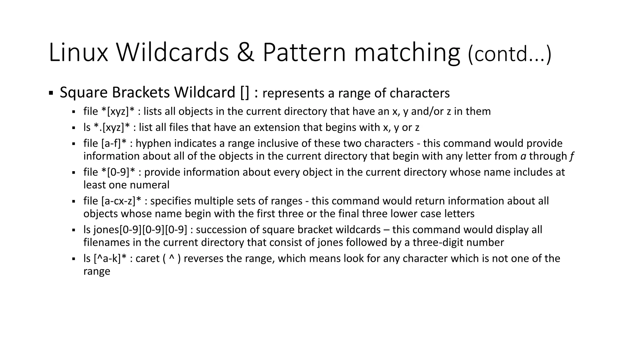 Linux Wildcards & Pattern matching (contd...)  Square Brackets Wildcard [] : represents a range of characters  file *[xyz]* : lists all objects in the current directory that have an x, y and/or z in them  ls *.[xyz]* : list all files that have an extension that begins with x, y or z  file [a-f]* : hyphen indicates a range inclusive of these two characters - this command would provide information about all of the objects in the current directory that begin with any letter from a through f  file *[0-9]* : provide information about every object in the current directory whose name includes at least one numeral  file [a-cx-z]* : specifies multiple sets of ranges - this command would return information about all objects whose name begin with the first three or the final three lower case letters  ls jones[0-9][0-9][0-9] : succession of square bracket wildcards – this command would display all filenames in the current directory that consist of jones followed by a three-digit number  ls [^a-k]* : caret ( ^ ) reverses the range, which means look for any character which is not one of the range 
