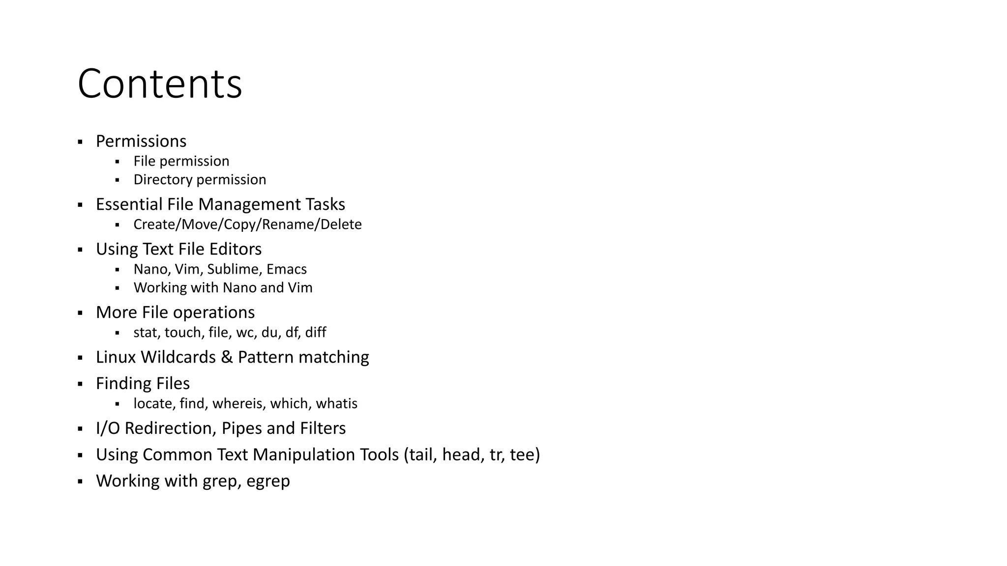Contents  Permissions  File permission  Directory permission  Essential File Management Tasks  Create/Move/Copy/Rename/Delete  Using Text File Editors  Nano, Vim, Sublime, Emacs  Working with Nano and Vim  More File operations  stat, touch, file, wc, du, df, diff  Linux Wildcards & Pattern matching  Finding Files  locate, find, whereis, which, whatis  I/O Redirection, Pipes and Filters  Using Common Text Manipulation Tools (tail, head, tr, tee)  Working with grep, egrep 