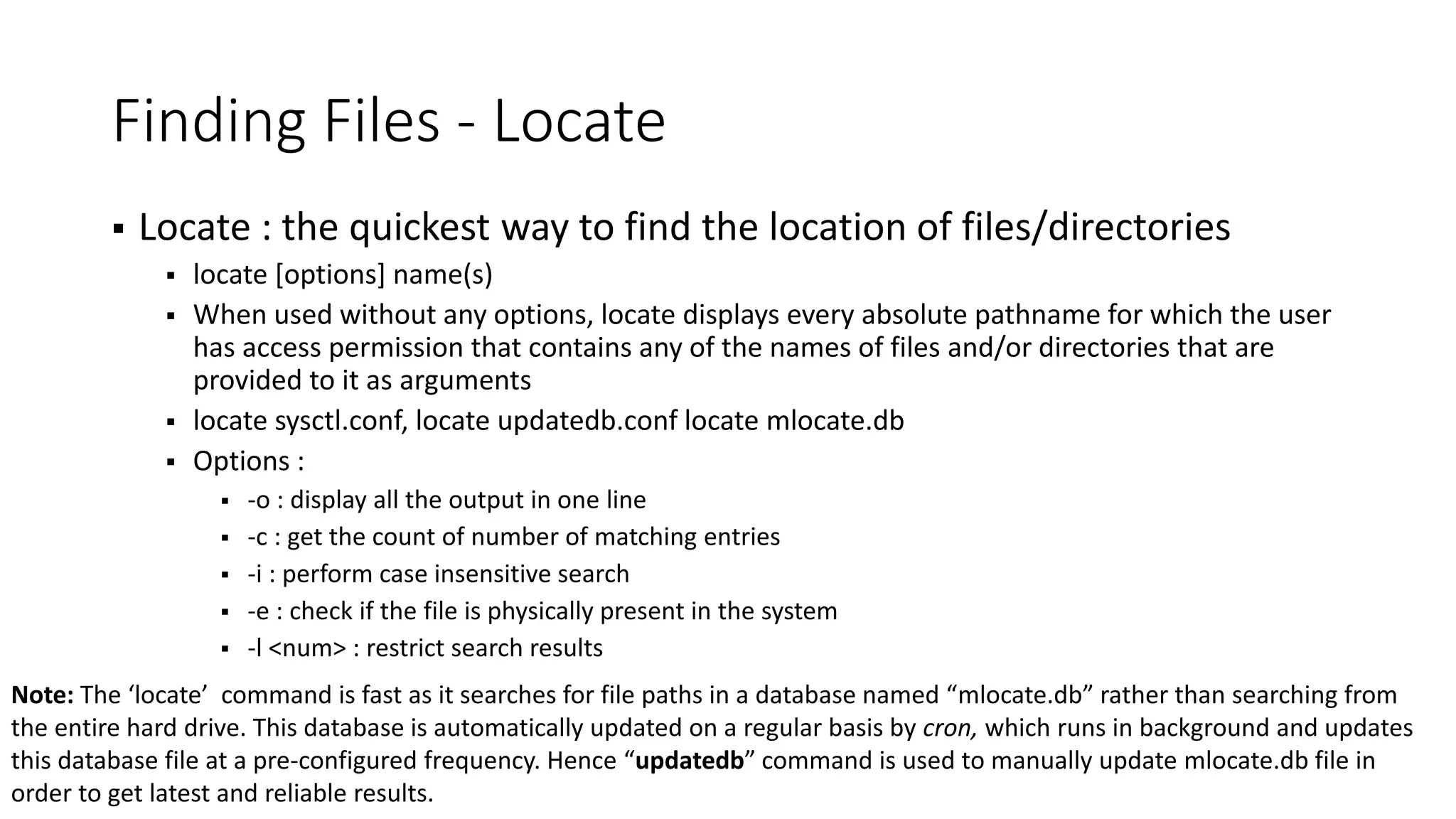 Finding Files - Locate  Locate : the quickest way to find the location of files/directories  locate [options] name(s)  When used without any options, locate displays every absolute pathname for which the user has access permission that contains any of the names of files and/or directories that are provided to it as arguments  locate sysctl.conf, locate updatedb.conf locate mlocate.db  Options :  -o : display all the output in one line  -c : get the count of number of matching entries  -i : perform case insensitive search  -e : check if the file is physically present in the system  -l <num> : restrict search results Note: The ‘locate’ command is fast as it searches for file paths in a database named “mlocate.db” rather than searching from the entire hard drive. This database is automatically updated on a regular basis by cron, which runs in background and updates this database file at a pre-configured frequency. Hence “updatedb” command is used to manually update mlocate.db file in order to get latest and reliable results. 