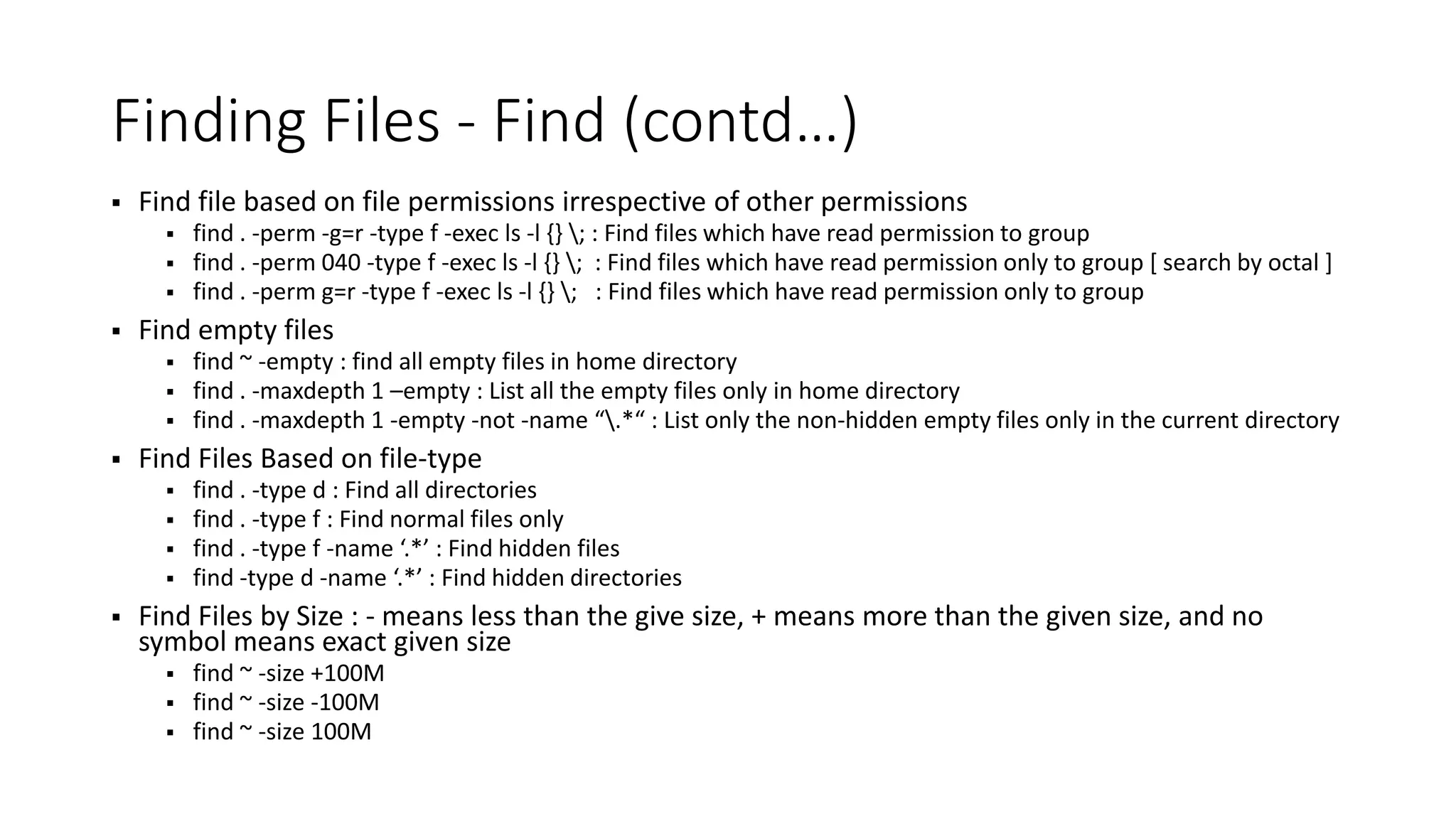 Finding Files - Find (contd…)  Find file based on file permissions irrespective of other permissions  find . -perm -g=r -type f -exec ls -l {} ; : Find files which have read permission to group  find . -perm 040 -type f -exec ls -l {} ; : Find files which have read permission only to group [ search by octal ]  find . -perm g=r -type f -exec ls -l {} ; : Find files which have read permission only to group  Find empty files  find ~ -empty : find all empty files in home directory  find . -maxdepth 1 –empty : List all the empty files only in home directory  find . -maxdepth 1 -empty -not -name “.*“ : List only the non-hidden empty files only in the current directory  Find Files Based on file-type  find . -type d : Find all directories  find . -type f : Find normal files only  find . -type f -name ‘.*’ : Find hidden files  find -type d -name ‘.*’ : Find hidden directories  Find Files by Size : - means less than the give size, + means more than the given size, and no symbol means exact given size  find ~ -size +100M  find ~ -size -100M  find ~ -size 100M 