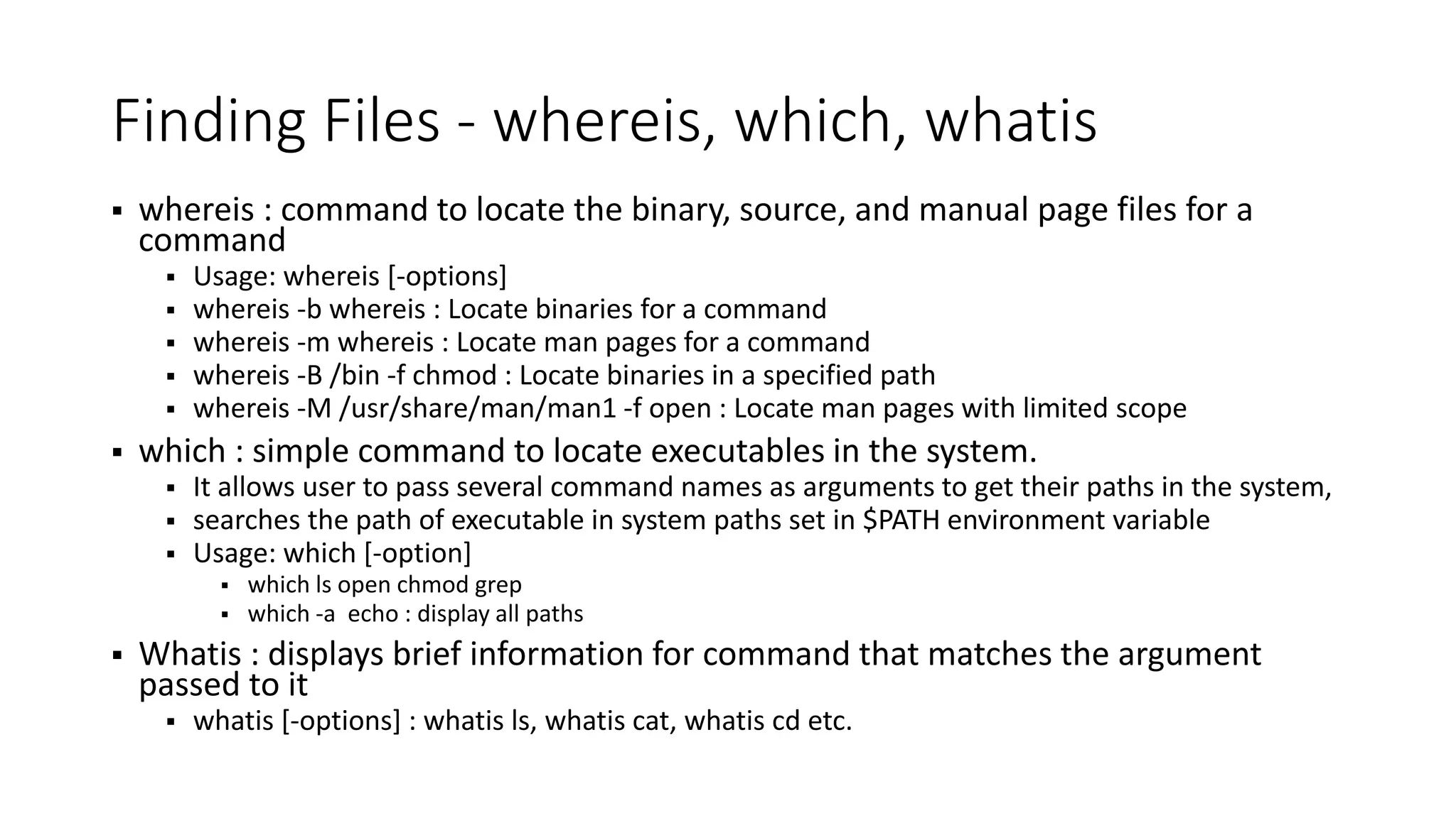 Finding Files - whereis, which, whatis  whereis : command to locate the binary, source, and manual page files for a command  Usage: whereis [-options]  whereis -b whereis : Locate binaries for a command  whereis -m whereis : Locate man pages for a command  whereis -B /bin -f chmod : Locate binaries in a specified path  whereis -M /usr/share/man/man1 -f open : Locate man pages with limited scope  which : simple command to locate executables in the system.  It allows user to pass several command names as arguments to get their paths in the system,  searches the path of executable in system paths set in $PATH environment variable  Usage: which [-option]  which ls open chmod grep  which -a echo : display all paths  Whatis : displays brief information for command that matches the argument passed to it  whatis [-options] : whatis ls, whatis cat, whatis cd etc. 