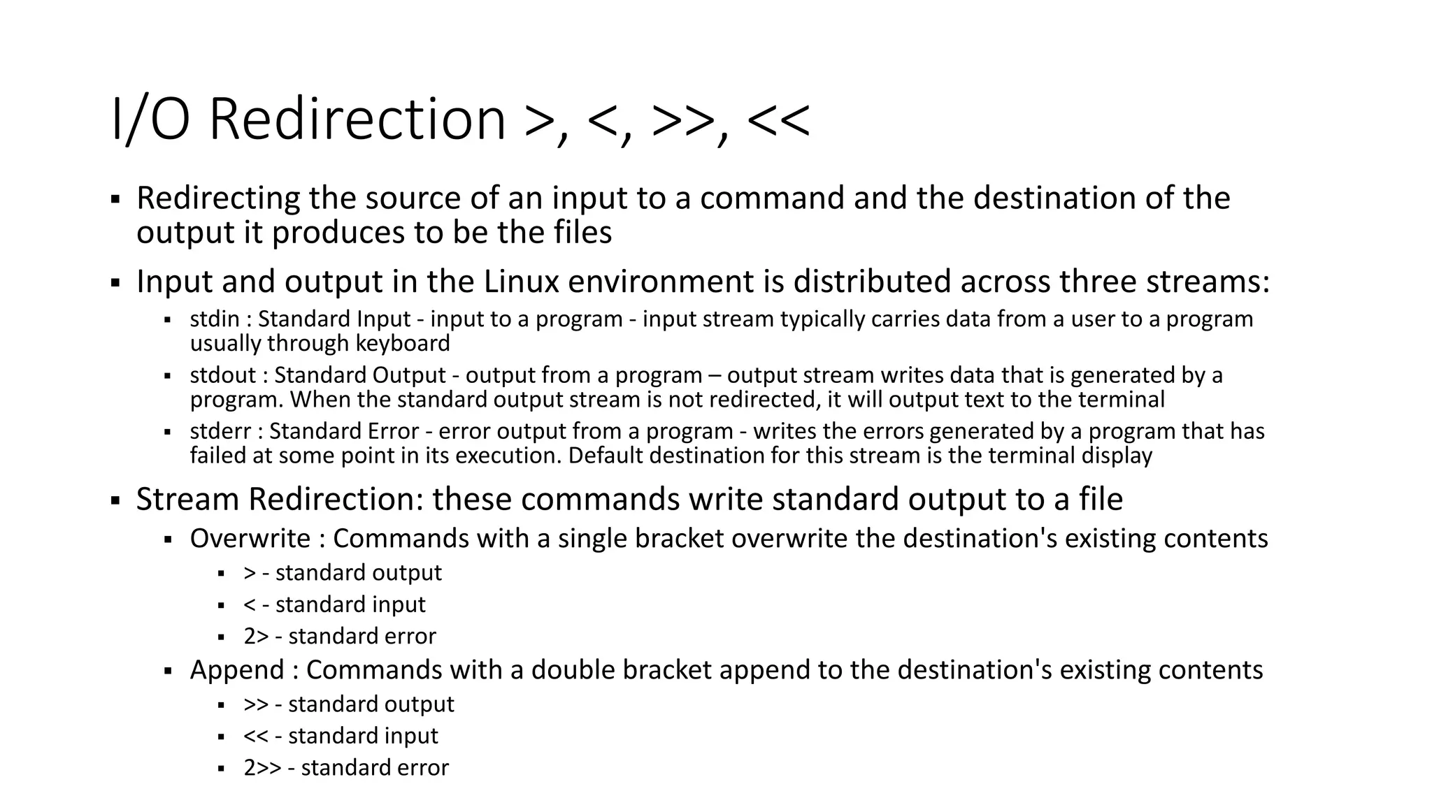I/O Redirection >, <, >>, <<  Redirecting the source of an input to a command and the destination of the output it produces to be the files  Input and output in the Linux environment is distributed across three streams:  stdin : Standard Input - input to a program - input stream typically carries data from a user to a program usually through keyboard  stdout : Standard Output - output from a program – output stream writes data that is generated by a program. When the standard output stream is not redirected, it will output text to the terminal  stderr : Standard Error - error output from a program - writes the errors generated by a program that has failed at some point in its execution. Default destination for this stream is the terminal display  Stream Redirection: these commands write standard output to a file  Overwrite : Commands with a single bracket overwrite the destination's existing contents  > - standard output  < - standard input  2> - standard error  Append : Commands with a double bracket append to the destination's existing contents  >> - standard output  << - standard input  2>> - standard error 